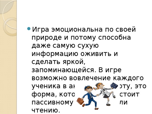 Игра эмоциональна по своей природе и потому способна даже самую сухую информацию оживить и сделать яркой, запоминающейся. В игре возможно вовлечение каждого ученика в активную работу, это форма, которая противостоит пассивному слушанию или чтению. 