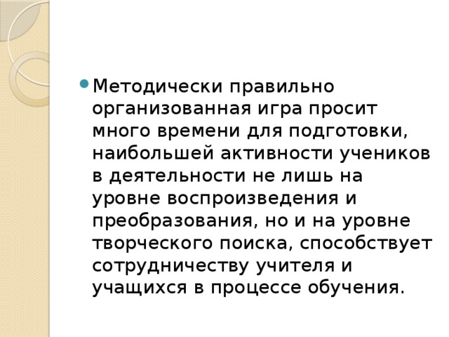 Методически правильно организованная игра просит много времени для подготовки, наибольшей активности учеников в деятельности не лишь на уровне воспроизведения и преобразования, но и на уровне творческого поиска, способствует сотрудничеству учителя и учащихся в процессе обучения. 
