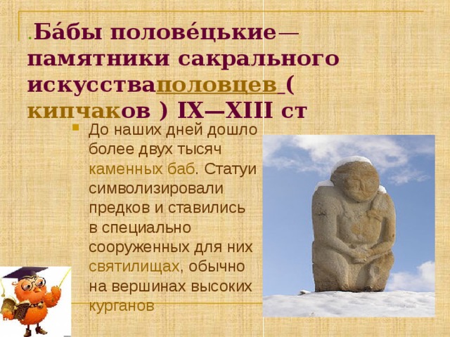 . Ба́бы полове́цькие —  памятники сакрального искусства половцев  ( кипчак ов ) ІХ—ХІІІ ст До наших дней дошло более двух тысяч каменных баб . Статуи символизировали предков и ставились в специально сооруженных для них святилищах , обычно на вершинах высоких курганов  