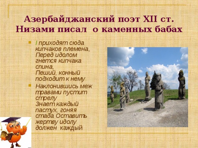 Азербайджанский поэт ХІІ ст. Низами писал о каменных бабах І приходят сюда кипчаков племена ,  Перед идолом гнется кипчака спина ,  Пеший, конный подходит к нему Наклонившись меж травами пустит стрелу  Знает каждый пастух, гоняя стада Оставить жертву идолу должен каждый  