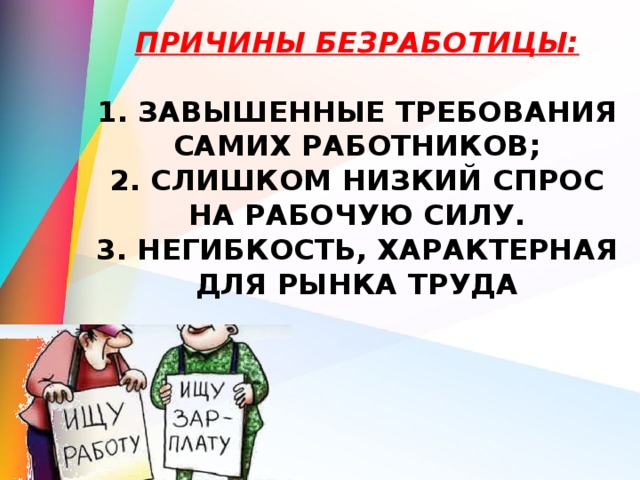 Причины безработицы:   1. завышенные требования самих работников;  2. слишком низкий спрос на рабочую силу.  3. негибкость, характерная для рынка труда   