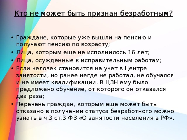 Кто не может быть признан безработным?   Граждане, которые уже вышли на пенсию и получают пенсию по возрасту; Лица, которым еще не исполнилось 16 лет; Лица, осужденные к исправительным работам; Если человек становится на учет в Центре занятости, но ранее негде не работал, не обучался и не имеет квалификации. В ЦЗН ему было предложено обучение, от которого он отказался два раза; Перечень граждан, которым еще может быть отказано в получении статуса безработного можно узнать в ч.3 ст.3 ФЗ «О занятости населения в РФ». 