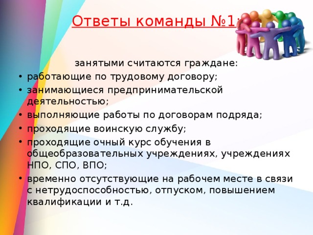 Ответы команды №1:   занятыми считаются граждане: работающие по трудовому договору; занимающиеся предпринимательской деятельностью; выполняющие работы по договорам подряда; проходящие воинскую службу; проходящие очный курс обучения в общеобразовательных учреждениях, учреждениях НПО, СПО, ВПО; временно отсутствующие на рабочем месте в связи с нетрудоспособностью, отпуском, повышением квалификации и т.д. 