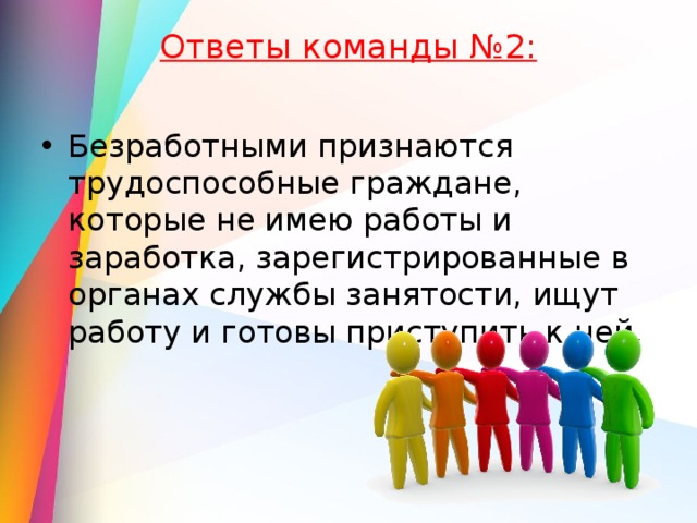Ответы команды №2:   Безработными признаются трудоспособные граждане, которые не имею работы и заработка, зарегистрированные в органах службы занятости, ищут работу и готовы приступить к ней. 