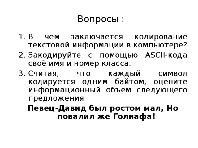 Вопросы : В чем заключается кодирование текстовой информации в компьютере? Закодируйте с помощью ASCII-кода своё имя и номер класса. Считая, что каждый символ кодируется одним байтом, оцените информационный объем следующего предложения Певец-Давид был ростом мал, Но повалил же Голиафа!  