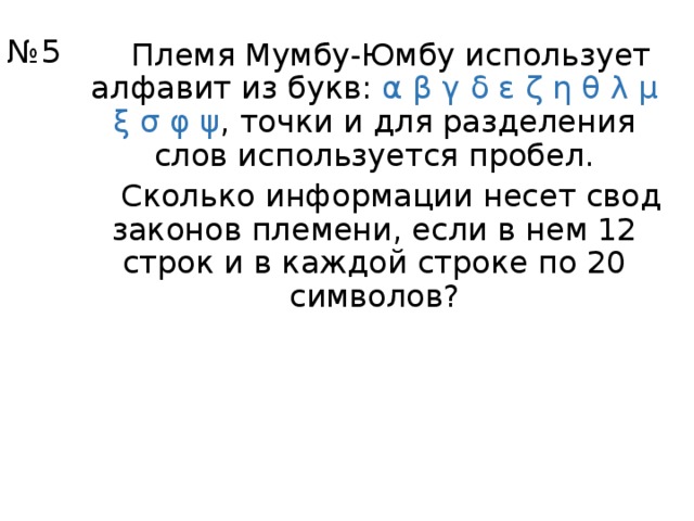 № 5 Племя Мумбу-Юмбу использует алфавит из букв: α  β  γ  δ  ε  ζ  η  θ  λ  μ  ξ  σ  φ  ψ , точки и для разделения слов используется пробел. Сколько информации несет свод законов племени, если в нем 12 строк и в каждой строке по 20 символов? 
