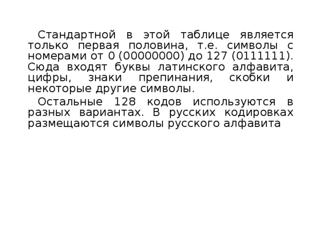 Стандартной в этой таблице является только первая половина, т.е. символы с номерами от 0 (00000000) до 127 (0111111). Сюда входят буквы латинского алфавита, цифры, знаки препинания, скобки и некоторые другие символы. Остальные 128 кодов используются в разных вариантах. В русских кодировках размещаются символы русского алфавита 