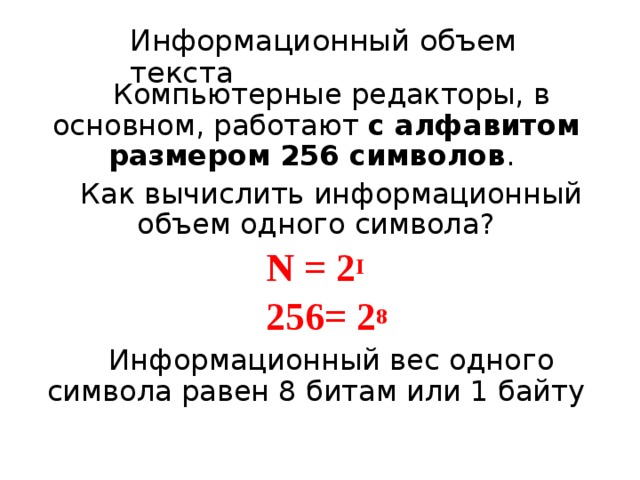 Информационный объем текста Компьютерные редакторы, в основном, работают с алфавитом размером 256 символов . Как вычислить информационный объем одного символа? N = 2 I  256= 2 8  Информационный вес одного символа равен 8 битам или 1 байту 