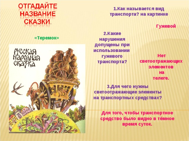 1.Как называется вид транспорта? на картинке  Гужевой 2.Какие нарушения допущены при использовании гужевого транспорта?  «Теремок» Нет светоотражающих элементов на телеге.  3.Для чего нужны светоотражающие элементы на транспортных средствах? Для того, чтобы транспортное средство было видно в тёмное время суток. 