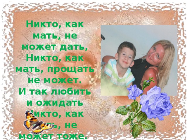  Никто, как мать, не может дать,  Никто, как мать, прощать не может.  И так любить и ожидать  Никто, как мать, не может тоже.   