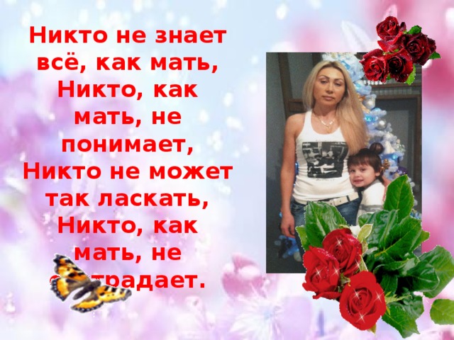 Никто не знает всё, как мать,  Никто, как мать, не понимает,  Никто не может так ласкать,  Никто, как мать, не сострадает. 