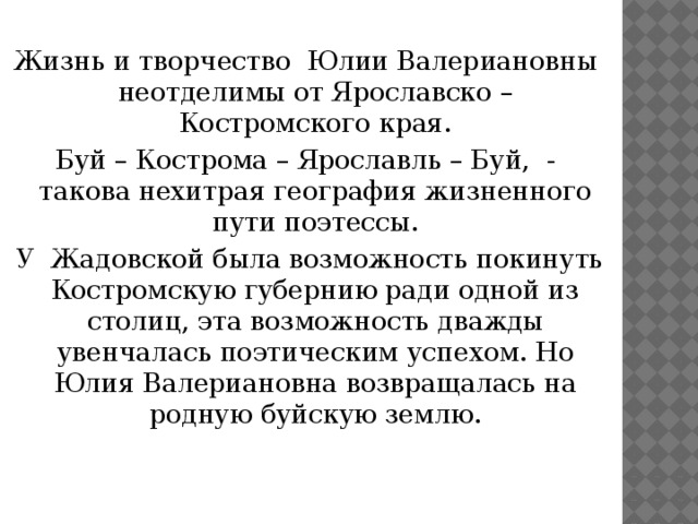  Жизнь и творчество Юлии Валериановны неотделимы от Ярославско – Костромского края. Буй – Кострома – Ярославль – Буй, - такова нехитрая география жизненного пути поэтессы.  У Жадовской была возможность покинуть Костромскую губернию ради одной из столиц, эта возможность дважды увенчалась поэтическим успехом. Но Юлия Валериановна возвращалась на родную буйскую землю. 