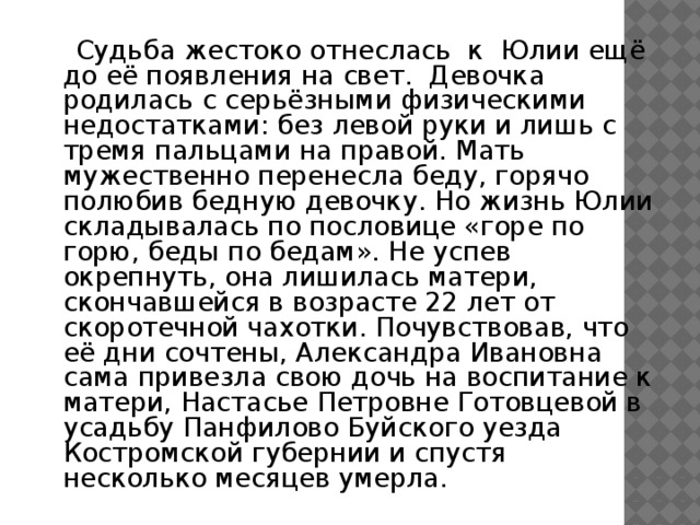   Судьба жестоко отнеслась к Юлии ещё до её появления на свет. Девочка родилась с серьёзными физическими недостатками: без левой руки и лишь с тремя пальцами на правой. Мать мужественно перенесла беду, горячо полюбив бедную девочку. Но жизнь Юлии складывалась по пословице «горе по горю, беды по бедам». Не успев окрепнуть, она лишилась матери, скончавшейся в возрасте 22 лет от скоротечной чахотки. Почувствовав, что её дни сочтены, Александра Ивановна сама привезла свою дочь на воспитание к матери, Настасье Петровне Готовцевой в усадьбу Панфилово Буйского уезда Костромской губернии и спустя несколько месяцев умерла. 