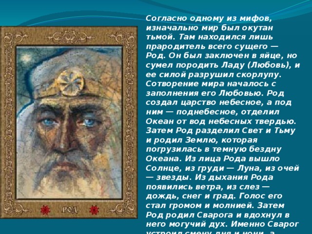 Согласно одному из мифов, изначально мир был окутан тьмой. Там находился лишь прародитель всего сущего — Род. Он был заключен в яйце, но сумел породить Ладу (Любовь), и ее силой разрушил скорлупу. Сотворение мира началось с заполнения его Любовью. Род создал царство небесное, а под ним — поднебесное, отделил Океан от вод небесных твердью. Затем Род разделил Свет и Тьму и родил Землю, которая погрузилась в темную бездну Океана. Из лица Рода вышло Солнце, из груди — Луна, из очей — звезды. Из дыхания Рода появились ветра, из слез — дождь, снег и град. Голос его стал громом и молнией. Затем Род родил Сварога и вдохнул в него могучий дух. Именно Сварог устроил смену дня и ночи, а также создал землю — помял в руках горстку земли, которая затем упала в море. Солнце обогрело Землю, и запеклась на ней корочка, а Луна остудила поверхность. 