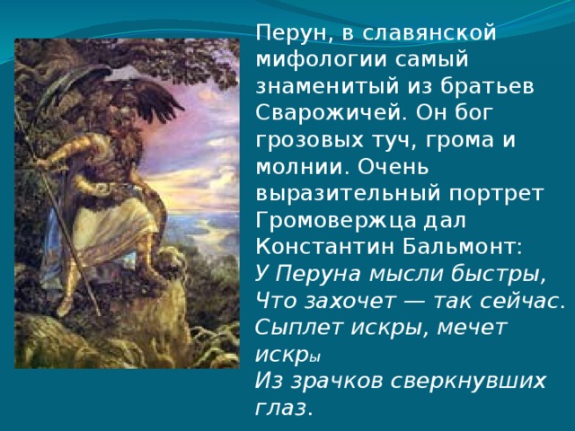 Перун, в славянской мифологии самый знаменитый из братьев Сварожичей. Он бог грозовых туч, грома и молнии. Очень выразительный портрет Громовержца дал Константин Бальмонт:  У Перуна мысли быстры,  Что захочет — так сейчас.  Сыплет искры, мечет искр ы  Из зрачков сверкнувших глаз . 