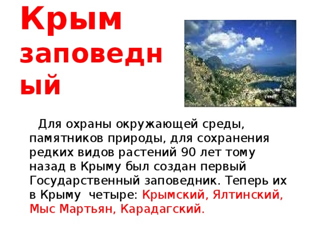 Крым   заповедный  Для охраны окружающей среды, памятников природы, для сохранения редких видов растений 90 лет тому назад в Крыму был создан первый Государственный заповедник. Теперь их в Крыму четыре: Крымский, Ялтинский, Мыс Мартьян, Карадагский. 