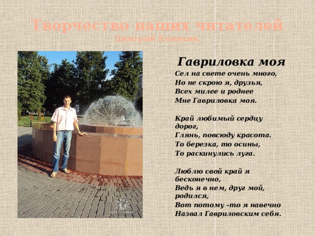 Творчество наших читателей  Дмитрий Коняхин. Гавриловка моя Сел на свете очень много, Но не скрою я, друзья, Всех милее и роднее Мне Гавриловка моя.  Край любимый сердцу дорог, Глянь, повсюду красота. То березка, то осины, То раскинулись луга.  Люблю свой край я бесконечно, Ведь я в нем, друг мой, родился, Вот потому –то я навечно Назвал Гавриловским себя.  