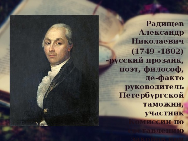 Радищев Александр Николаевич  (1749 -1802) -русский прозаик, поэт, философ, де-факто руководитель Петербургской таможни, участник Комиссии по составлению законов при Александре I . 