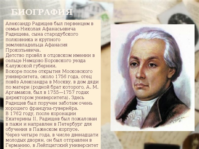 Биография Александр Радищев был первенцем в семье Николая Афанасьевича Радищева, сына стародубского полковника и крупного землевладельца Афанасия Прокопьевича. Детство провёл в отцовском имении в сельце Немцово Боровского уезда Калужской губернии. Вскоре после открытия Московского университета, около 1756 года, отец повёз Александра в Москву, в дом дяди по матери (родной брат которого, А. М. Аргамаков, был в 1755—1757 годах директором университета). Здесь Радищев был поручен заботам очень хорошего француза-гувернёра. В 1762 году, после коронации Екатерины II, Радищев был пожалован в пажи и направлен в Петербург для обучения в Пажеском корпусе. Через четыре года, в числе двенадцати молодых дворян, он был отправлен в Германию, в Лейпцигский университет для обучения праву. 