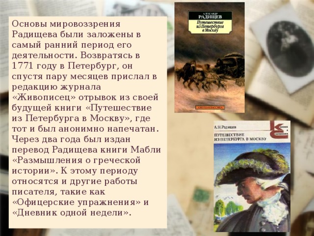 Основы мировоззрения Радищева были заложены в самый ранний период его деятельности. Возвратясь в 1771 году в Петербург, он спустя пару месяцев прислал в редакцию журнала «Живописец» отрывок из своей будущей книги «Путешествие из Петербурга в Москву», где тот и был анонимно напечатан. Через два года был издан перевод Радищева книги Мабли «Размышления о греческой истории». К этому периоду относятся и другие работы писателя, такие как «Офицерские упражнения» и «Дневник одной недели». 