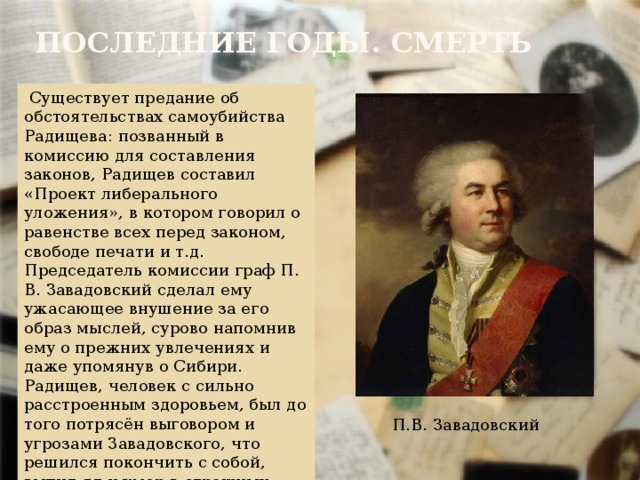 Последние годы. Смерть  Существует предание об обстоятельствах самоубийства Радищева: позванный в комиссию для составления законов, Радищев составил «Проект либерального уложения», в котором говорил о равенстве всех перед законом, свободе печати и т.д. Председатель комиссии граф П. В. Завадовский сделал ему ужасающее внушение за его образ мыслей, сурово напомнив ему о прежних увлечениях и даже упомянув о Сибири. Радищев, человек с сильно расстроенным здоровьем, был до того потрясён выговором и угрозами Завадовского, что решился покончить с собой, выпил яд и умер в страшных мучениях. П.В. Завадовский 