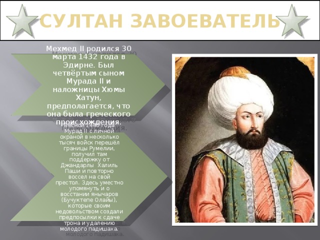 СУЛТАН ЗАВОЕВАТЕЛЬ Мехмед II родился 30 марта 1432 года в Эдирне. Был четвёртым сыном Мурада II и наложницы Хюмы Хатун, предполагается, что она была греческого происхождения. Весной 1446 года Мурад II с личной охраной в несколько тысяч войск перешёл границы Румелии, получил там поддержку от Джандарлы Халиль Паши и повторно воссел на свой престол. Здесь уместно упомянуть и о восстании янычаров (Бучуктепе Олайы), которые своим недовольством создали предпосылки к сдаче трона и удалению молодого падишаха. 