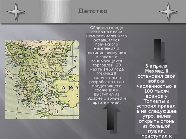  Детство   Оборона города легла на плечи немногочисленного оставшегося греческого населения и латинян, живущих в городе и занимающихся торговлей. 23 марта 1453 года Мехмед II окончательно разработал план предстоящего сражения и выступил из Эдирне с армией и артиллерией. 5 апреля Мехмед II остановил свои войска численностью в 100 тысяч воинов у Топкапы и устроил привал, а на следующее утро, велев открыть огонь из большой пушки, приступил к атаке. 