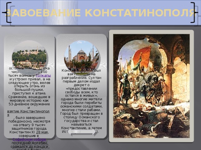 ЗАВОЕВАНИЕ КОНСТАТИНОПОЛЯ 29 мая Константинополь был взят и отдан на разграбление. Султан первым делом издал декрет о «предоставлении свободы всем, кто остался в живых», однако многие жители города были перебиты османскими солдатами, многие стали рабами. Город был превращен в столицу Османского государства и стал называться Константиние, а затем Истанбул (Стамбул). 5 апреля   Мехмед II остановил свои войска численностью в 100 тысяч воинов у  Топкапы  и устроил привал, а на следующее утро, велев открыть огонь из большой пушки, приступил к атаке. Сражение, вошедшее в мировую историю как 53-дневное окружение и  взятие Константинополя , было завершено победоносно, несмотря на отвагу 9 тысяч защитников города. Константин XI  28 мая , совершив в  Софийском соборе  последний молебен, сражался до конца и погиб в битве. 