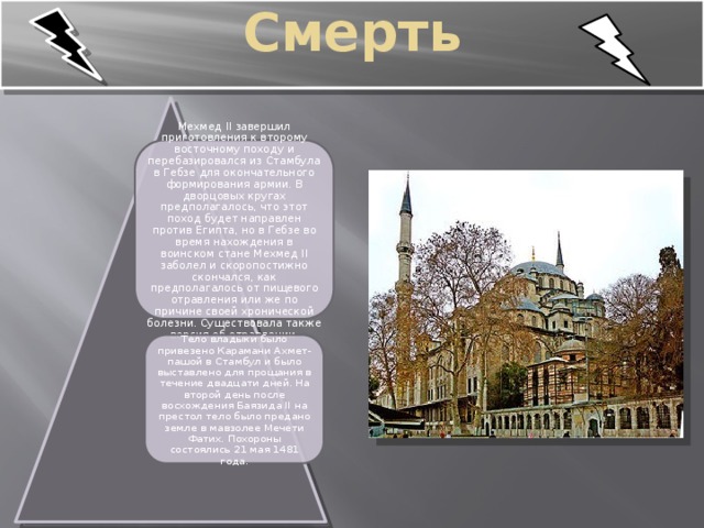    Смерть   Мехмед II завершил приготовления к второму восточному походу и перебазировался из Стамбула в Гебзе для окончательного формирования армии. В дворцовых кругах предполагалось, что этот поход будет направлен против Египта, но в Гебзе во время нахождения в воинском стане Мехмед II заболел и скоропостижно скончался, как предполагалось от пищевого отравления или же по причине своей хронической болезни. Существовала также версия об отравлении . Тело владыки было привезено Карамани Ахмет-пашой в Стамбул и было выставлено для прощания в течение двадцати дней. На второй день после восхождения Баязида II на престол тело было предано земле в мавзолее Мечети Фатих. Похороны состоялись 21 мая 1481 года. 