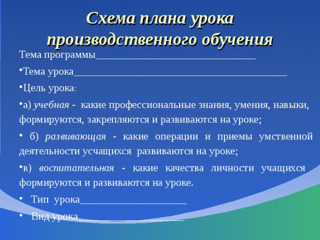  Схема плана урока производственного обучения   Тема программы______________________________ Тема урока________________________________________ Цель урока : а) учебная - какие профессиональные знания, умения, навыки, формируются, закрепляются и развиваются на уроке;  б) развивающая - какие операции и приемы умственной деятельности усчащихся развиваются на уроке; в) воспитательная - какие качества личности учащихся формируются и развиваются на уроке. Тип урока____________________ Вид урока____________________ 