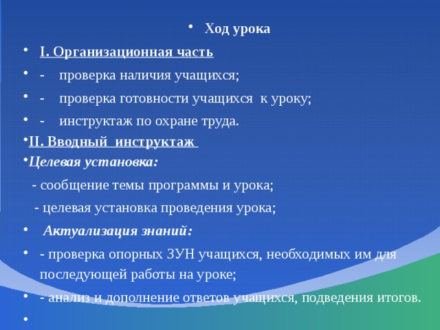 Ход урока І. Организационная часть  - проверка наличия учащихся; - проверка готовности учащихся к уроку; - инструктаж по охране труда. ІІ. Вводный инструктаж Целевая установка:  - сообщение темы программы и урока;  - целевая установка проведения урока;  Актуализация знаний: - проверка опорных ЗУН учащихся, необходимых им для последующей работы на уроке; - анализ и дополнение ответов учащихся, подведения итогов.   