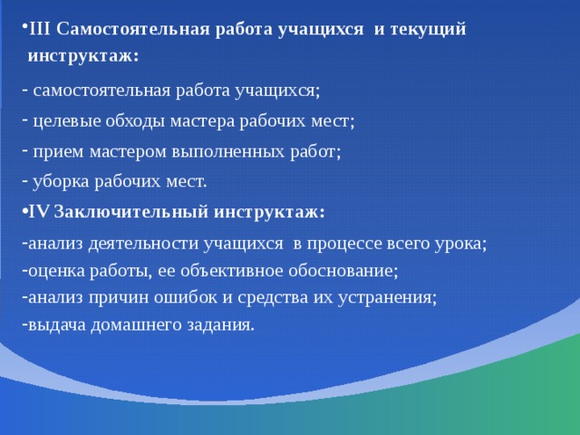 III Самостоятельная работа учащихся и текущий инструктаж:  самостоятельная работа учащихся;  целевые обходы мастера рабочих мест;  прием мастером выполненных работ;  уборка рабочих мест. IV Заключительный инструктаж: анализ деятельности учащихся в процессе всего урока; оценка работы, ее объективное обоснование; анализ причин ошибок и средства их устранения; выдача домашнего задания. 