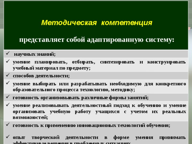    научных знаний; Методическая компетенция умение планировать, отбирать, синтезировать и конструировать учебный материал по предмету;  способов деятельности; представляет собой адаптированную систему: умение выбирать или разрабатывать необходимую для конкретного образовательного процесса технологию, методику;  готовность организовывать различные формы занятий; умение реализовывать деятельностный подход к обучению и умение организовать учебную работу учащихся с учетом их реальных возможностей; готовность к применению инновационных технологий обучения;  опыт творческой деятельности в форме умения принимать эффективные решения в проблемных ситуациях. Становление методической компетентности педагога во многом определяется творческой направленностью   его профессиональной деятельности 