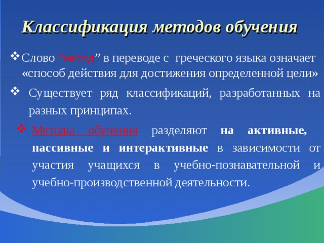 Классификация методов обучения Слово “метод ” в переводе с греческого языка означает «способ действия для достижения определенной цели» Существует ряд классификаций, разработанных на разных принципах. Методы обучения  разделяют на активные, пассивные  и интерактивные в зависимости от участия учащихся в учебно-познавательной и учебно-производственной деятельности. 