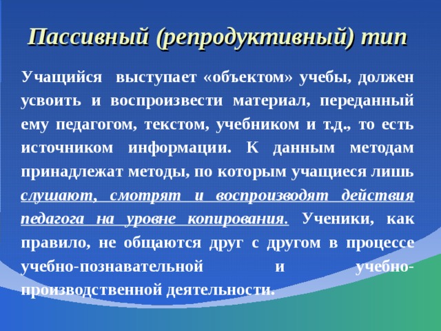 Пассивный (репродуктивный) тип Учащийся выступает «объектом» учебы, должен усвоить и воспроизвести материал, переданный ему педагогом, текстом, учебником и т.д., то есть источником информации. К данным методам принадлежат методы, по которым учащиеся лишь слушают, смотрят и воспроизводят действия педагога на уровне копирования. Ученики, как правило, не общаются друг с другом в процессе учебно-познавательной и учебно-производственной деятельности. 