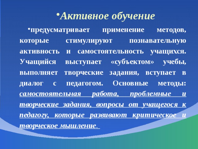 Активное обучение предусматривает применение методов, которые стимулируют познавательную активность и самостоятельность учащихся. Учащийся выступает «субъектом» учебы, выполняет творческие задания, вступает в диалог с педагогом. Основные методы: самостоятельная работа, проблемные и творческие задания, вопросы от учащегося к педагогу, которые развивают критическое и творческое мышление . 
