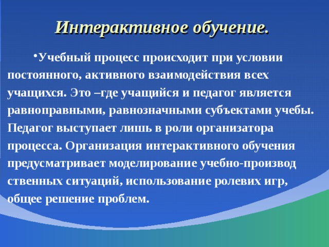 Интерактивное обучение. Учебный процесс происходит при условии постоянного, активного взаимодействия всех учащихся. Это –где учащийся и педагог является равноправными, равнозначными субъектами учебы. Педагог выступает лишь в роли организатора процесса. Организация интерактивного обучения предусматривает моделирование учебно-производ ственных ситуаций, использование ролевих игр, общее решение проблем. 