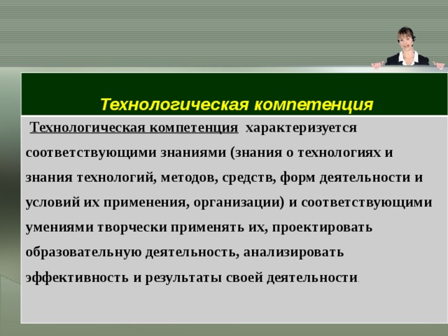  Технологическая компетенция Технологическая компетенция   характеризуется соответствующими знаниями (знания о технологиях и знания технологий, методов, средств, форм деятельности и условий их применения, организации) и соответствующими умениями творчески применять их, проектировать образовательную деятельность, анализировать эффективность и результаты своей деятельности .  