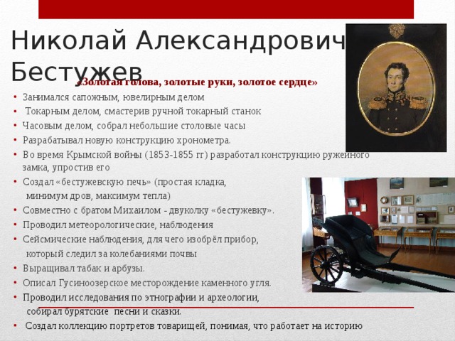 Николай Александрович  Бестужев «Золотая голова, золотые руки, золотое сердце» Занимался сапожным, ювелирным делом  Токарным делом, смастерив ручной токарный станок Часовым делом, собрал небольшие столовые часы Разрабатывал новую конструкцию хронометра. Во время Крымской войны (1853-1855 гг) разработал конструкцию ружейного замка, упростив его Создал «бестужевскую печь» (простая кладка,  минимум дров, максимум тепла) Совместно с братом Михаилом - двуколку «бестужевку». Проводил метеорологические, наблюдения Сейсмические наблюдения, для чего изобрёл прибор,  который следил за колебаниями почвы Выращивал табак и арбузы. Описал Гусиноозерское месторождение каменного угля. Проводил исследования по этнографии и археологии,  собирал бурятские песни и сказки.  Создал коллекцию портретов товарищей, понимая, что работает на историю 