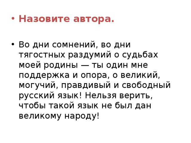 Назовите автора.  Во дни сомнений, во дни тягостных раздумий о судьбах моей родины — ты один мне поддержка и опора, о великий, могучий, правдивый и свободный русский язык! Нельзя верить, чтобы такой язык не был дан великому народу! 