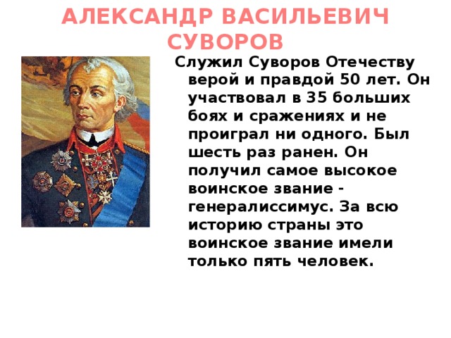 АЛЕКСАНДР ВАСИЛЬЕВИЧ СУВОРОВ Служил Суворов Отечеству верой и правдой 50 лет. Он участвовал в 35 больших боях и сражениях и не проиграл ни одного. Был шесть раз ранен. Он получил самое высокое воинское звание - генералиссимус. За всю историю страны это воинское звание имели только пять человек. 
