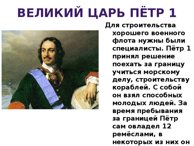 ВЕЛИКИЙ ЦАРЬ ПЁТР 1 Для строительства хорошего военного флота нужны были специалисты. Пётр 1 принял решение поехать за границу учиться морскому делу, строительству кораблей. С собой он взял способных молодых людей. За время пребывания за границей Пётр сам овладел 12 ремёслами, в некоторых из них он мог потягаться с лучшими мастерами. Для торговли с другими странами России необходим был выход в Балтийское море, который был закрыт враждующими с Россией государствами. Чтобы открыть этот путь, необходимо было иметь хороший военный флот, морской путь. 