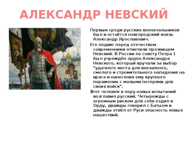 АЛЕКСАНДР НЕВСКИЙ Первым среди русских военачальников был и остаётся новгородский князь Александр Ярославович. Его подвиг перед отечеством современники отметили прозвищем Невский. В России по совету Петра 1 был учреждён орден Александра Невского, который вручали за выбор 