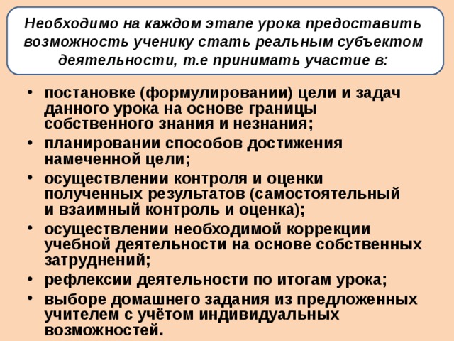 Необходимо на каждом этапе урока предоставить возможность ученику стать реальным субъектом деятельности, т.е принимать участие в:   постановке (формулировании) цели и задач данного урока на основе границы собственного знания и незнания; планировании способов достижения намеченной цели; осуществлении контроля и оценки полученных результатов (самостоятельный и взаимный контроль и оценка); осуществлении необходимой коррекции учебной деятельности на основе собственных затруднений; рефлексии деятельности по итогам урока; выборе домашнего задания из предложенных учителем с учётом индивидуальных возможностей.  