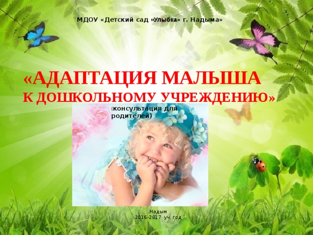  МДОУ «Детский сад «Улыбка » г. Надыма»  «АДАПТАЦИЯ МАЛЫША  К ДОШКОЛЬНОМУ УЧРЕЖДЕНИЮ» ( консультация для родителей) Надым 2016-2017 уч. год 