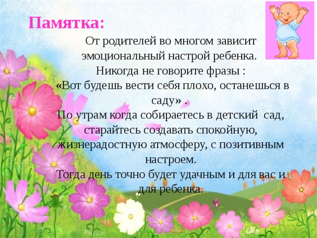 Памятка:   От родителей во многом зависит эмоциональный настрой ребенка.  Никогда не говорите фразы :  «Вот будешь вести себя плохо, останешься в саду» .  По утрам когда собираетесь в детский сад, старайтесь создавать спокойную, жизнерадостную атмосферу, с позитивным настроем.  Тогда день точно будет удачным и для вас и для ребенка. 