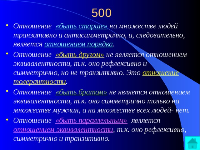 500 Отношение «быть старше»  на множестве людей транзитивно и антисимметрично, и, следовательно, является отношением порядка . Отношение «быть другом»  не является отношением эквивалентности, т.к. оно рефлексивно и симметрично, но не транзитивно. Это отношение толерантности . Отношение «быть братом»  не является отношением эквивалентности, т.к. оно симметрично только на множестве мужчин, а на множестве всех людей- нет. Отношение «быть параллельным»  является отношением эквивалентности , т.к. оно рефлексивно, симметрично и транзитивно. 