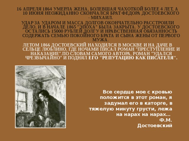 16 АПРЕЛЯ 1864 УМЕРЛА ЖЕНА, БОЛЕВШАЯ ЧАХОТКОЙ БОЛЕЕ 4 ЛЕТ, А 10 ИЮНЯ НЕОЖИДАННО СКОНЧАЛСЯ БРАТ ФЕДОРА ДОСТОЕВСКОГО - МИХАИЛ. УДАР ЗА УДАРОМ И МАССА ДОЛГОВ ОКОНЧАТЕЛЬНО РАССТРОИЛИ ДЕЛО, И В НАЧАЛЕ 1865 