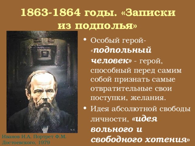 1863-1864 годы. «Записки из подполья» Особый герой- « подпольный человек» - герой, способный перед самим собой признать самые отвратительные свои поступки, желания. Идея абсолютной свободы личности, «идея вольного и свободного хотения » Иванов И.А. Портрет Ф.М. Достоевского, 1979 