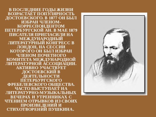 В ПОСЛЕДНИЕ ГОДЫ ЖИЗНИ ВОЗРАСТАЕТ ПОПУЛЯРНОСТЬ ДОСТОЕВСКОГО. В 1877 ОН БЫЛ ИЗБРАН ЧЛЕНОМ-КОРРЕСПОНДЕНТОМ ПЕТЕРБУРГСКОЙ АН. В МАЕ 1879 ПИСАТЕЛЯ ПРИГЛАСИЛИ НА МЕЖДУНАРОДНЫЙ ЛИТЕРАТУРНЫЙ КОНГРЕСС В ЛОНДОН, НА СЕССИИ КОТОРОГО ОН БЫЛ ИЗБРАН ЧЛЕНОМ ПОЧЕТНОГО КОМИТЕТА МЕЖДУНАРОДНОЙ ЛИТЕРАТУРНОЙ АССОЦИАЦИИ. АКТИВНО УЧАСТВУЕТ ДОСТОЕВСКИЙ В ДЕЯТЕЛЬНОСТИ ПЕТЕРБУРГСКОГО ФРЕБЕЛЕВСКОГО ОБЩЕСТВА. ЧАСТО ВЫСТУПАЕТ НА ЛИТЕРАТУРНО-МУЗЫКАЛЬНЫХ ВЕЧЕРАХ И УТРЕННИКАХ С ЧТЕНИЕМ ОТРЫВКОВ ИЗ СВОИХ ПРОИЗВЕДЕНИЙ И СТИХОТВОРЕНИЙ ПУШКИНА . 
